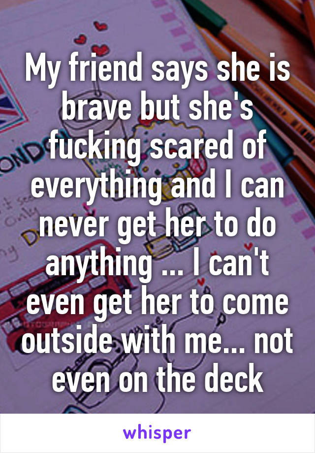 My friend says she is brave but she's fucking scared of everything and I can never get her to do anything ... I can't even get her to come outside with me... not even on the deck