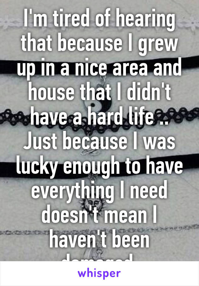 I'm tired of hearing that because I grew up in a nice area and house that I didn't have a hard life ..
Just because I was lucky enough to have everything I need doesn't mean I haven't been damaged 