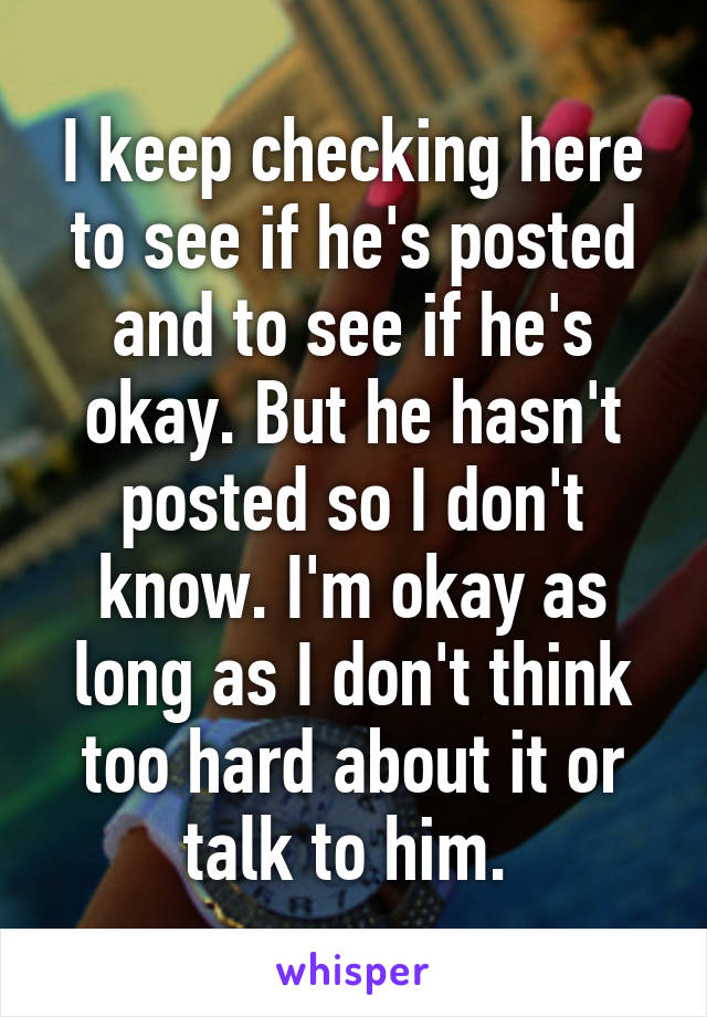 I keep checking here to see if he's posted and to see if he's okay. But he hasn't posted so I don't know. I'm okay as long as I don't think too hard about it or talk to him. 