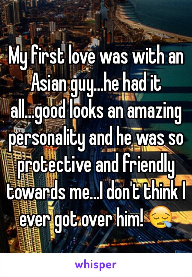 My first love was with an Asian guy...he had it all...good looks an amazing personality and he was so protective and friendly towards me...I don't think I ever got over him! 😪