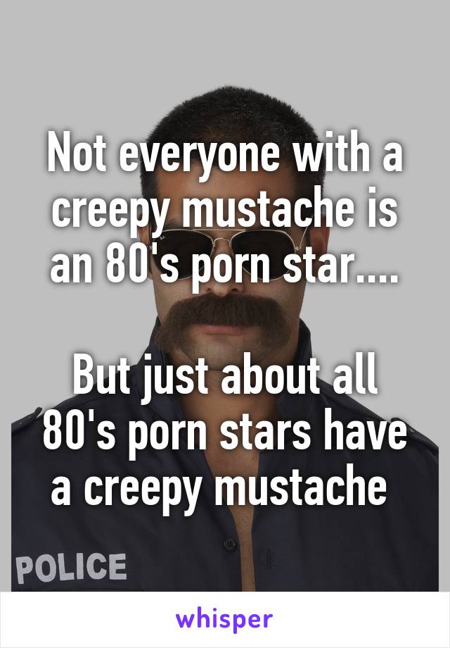 Not everyone with a creepy mustache is an 80's porn star....

But just about all 80's porn stars have a creepy mustache 
