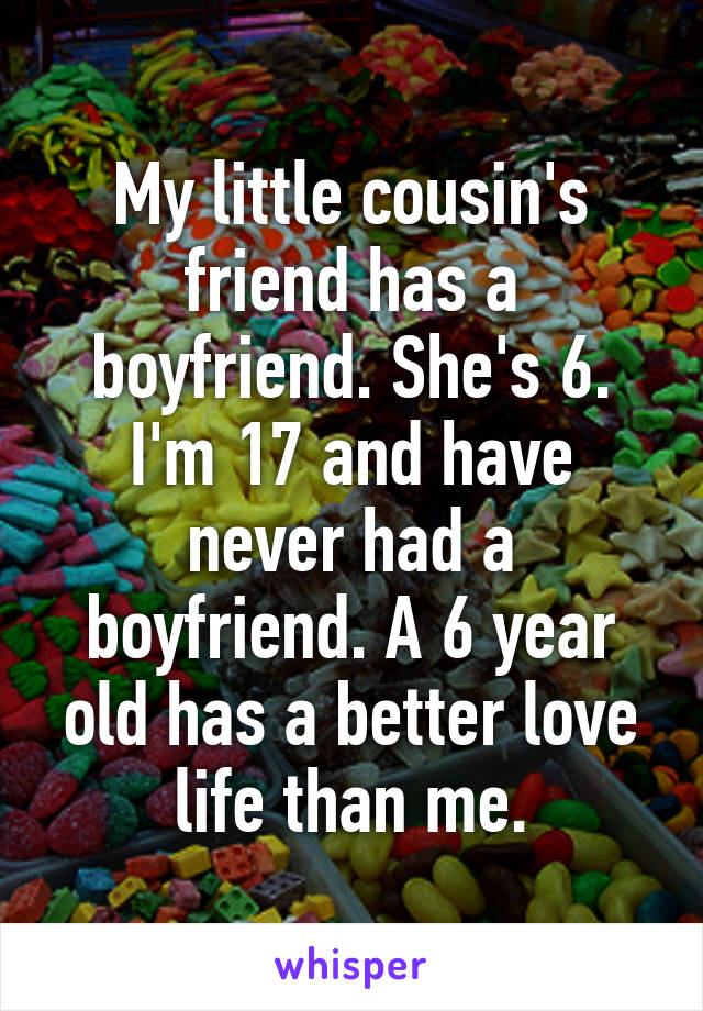 My little cousin's friend has a boyfriend. She's 6. I'm 17 and have never had a boyfriend. A 6 year old has a better love life than me.