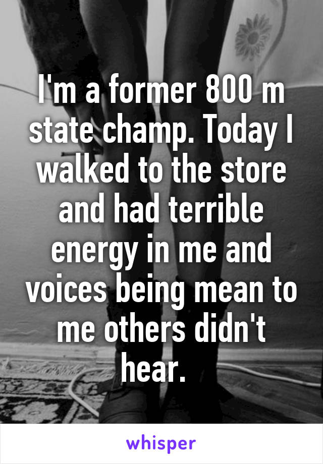 I'm a former 800 m state champ. Today I walked to the store and had terrible energy in me and voices being mean to me others didn't hear.  