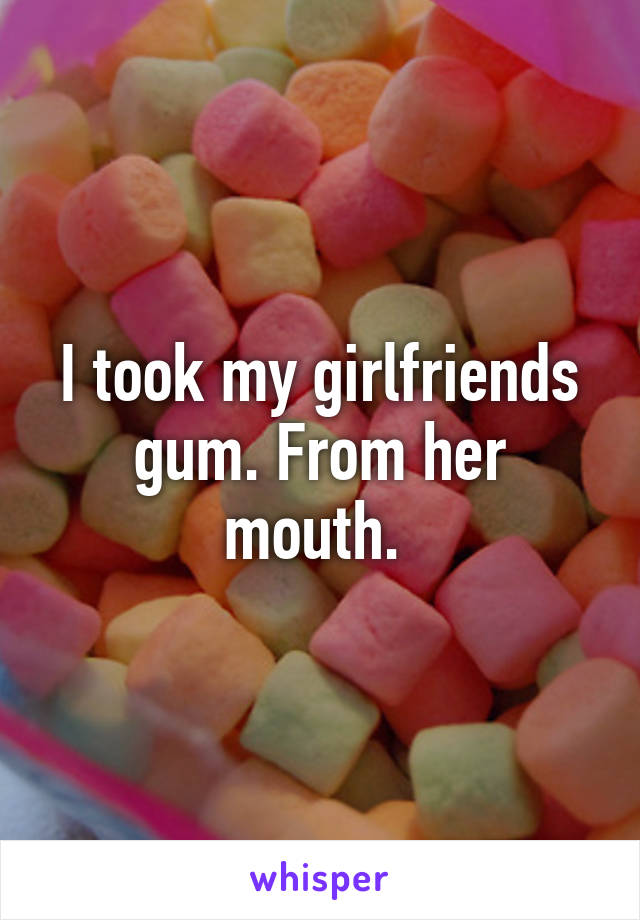 I took my girlfriends gum. From her mouth. 