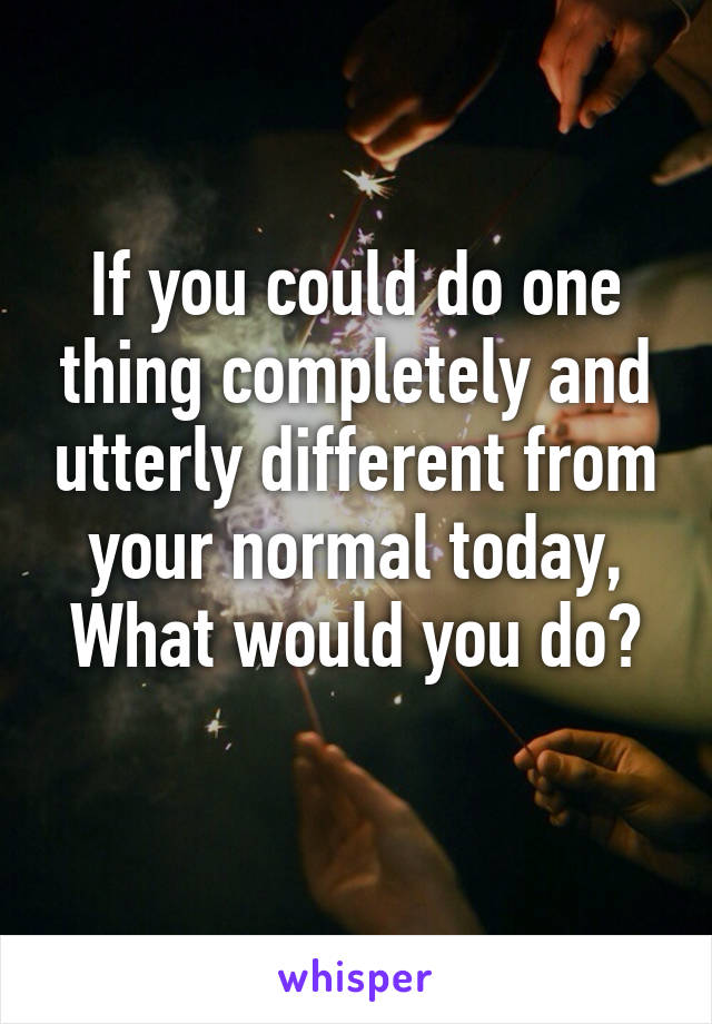 If you could do one thing completely and utterly different from your normal today,
What would you do? 