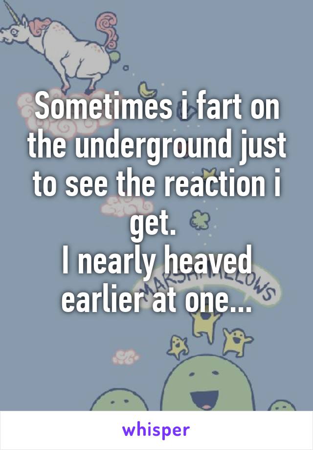 Sometimes i fart on the underground just to see the reaction i get. 
I nearly heaved earlier at one...
