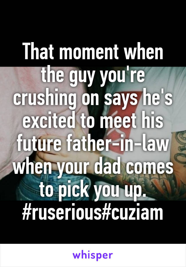 That moment when the guy you're crushing on says he's excited to meet his future father-in-law when your dad comes to pick you up. #ruserious#cuziam