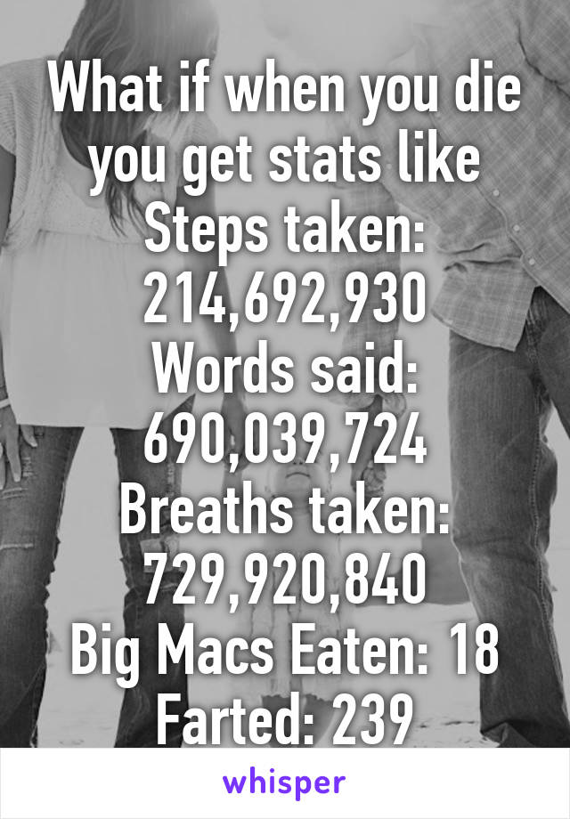 What if when you die you get stats like
Steps taken: 214,692,930
Words said: 690,039,724
Breaths taken: 729,920,840
Big Macs Eaten: 18
Farted: 239