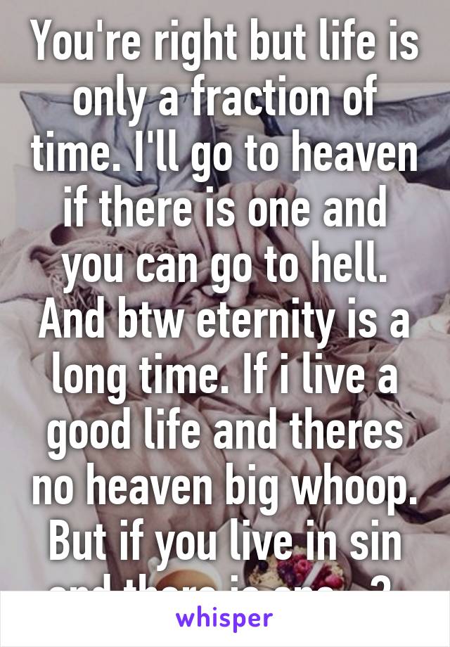 You're right but life is only a fraction of time. I'll go to heaven if there is one and you can go to hell. And btw eternity is a long time. If i live a good life and theres no heaven big whoop. But if you live in sin and there is one...? 