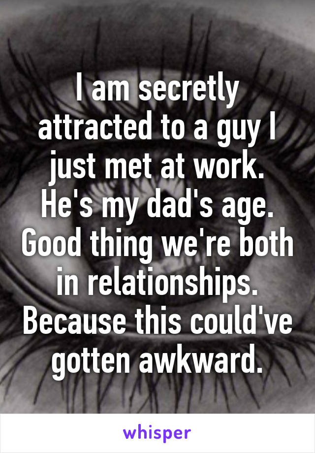 I am secretly attracted to a guy I just met at work. He's my dad's age. Good thing we're both in relationships. Because this could've gotten awkward.