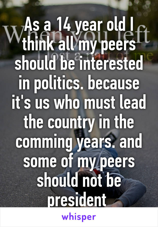 As a 14 year old I think all my peers should be interested in politics. because it's us who must lead the country in the comming years. and some of my peers should not be president 