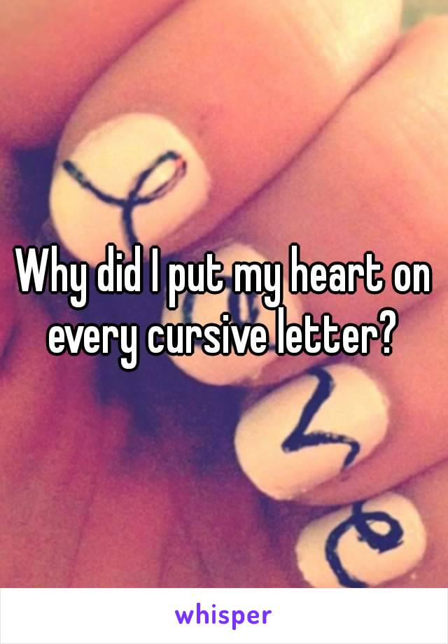 Why did I put my heart on every cursive letter? 