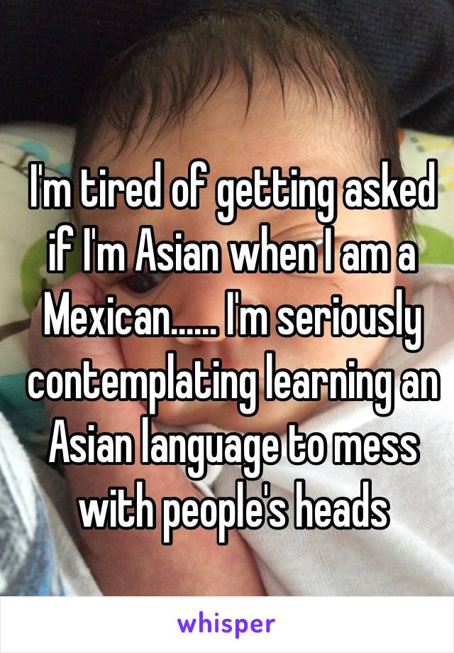 I'm tired of getting asked if I'm Asian when I am a Mexican...... I'm seriously contemplating learning an Asian language to mess with people's heads 