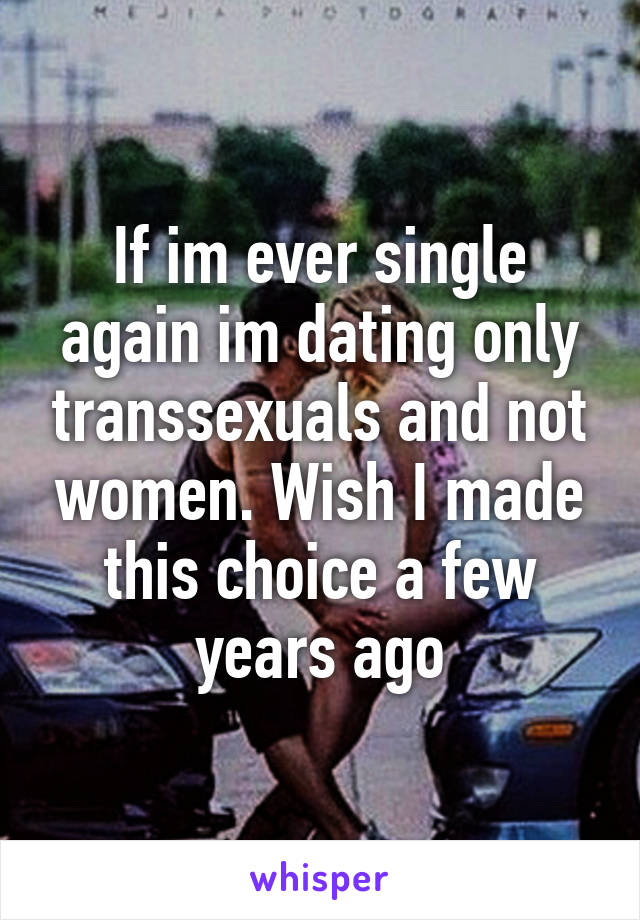 If im ever single again im dating only transsexuals and not women. Wish I made this choice a few years ago