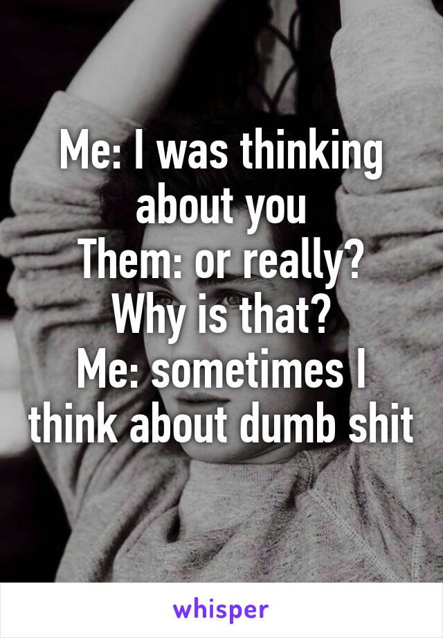 Me: I was thinking about you
Them: or really? Why is that?
Me: sometimes I think about dumb shit 