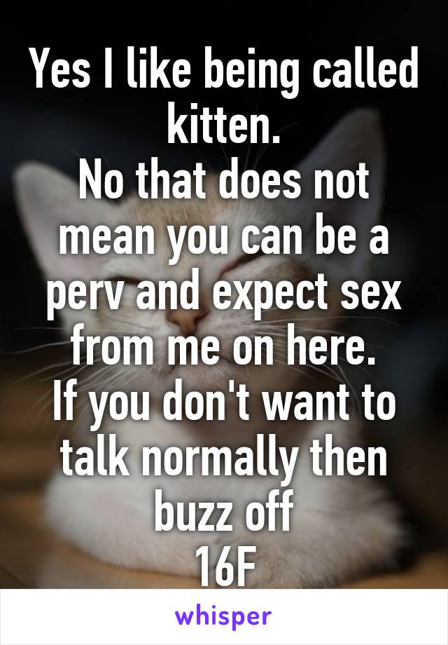 Yes I like being called kitten.
No that does not mean you can be a perv and expect sex from me on here.
If you don't want to talk normally then buzz off
16F