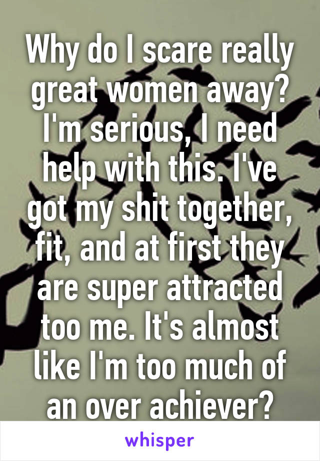 Why do I scare really great women away? I'm serious, I need help with this. I've got my shit together, fit, and at first they are super attracted too me. It's almost like I'm too much of an over achiever?