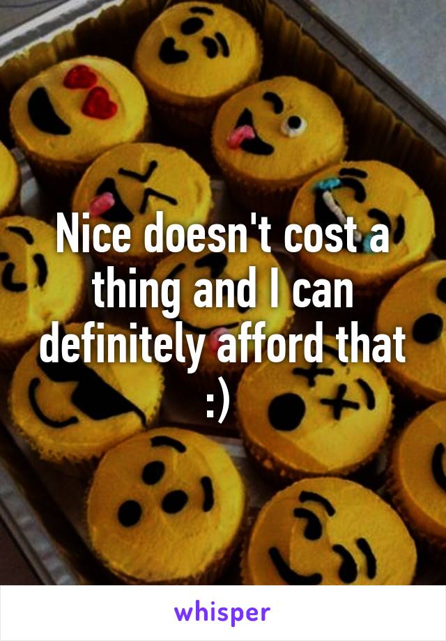 Nice doesn't cost a thing and I can definitely afford that :) 