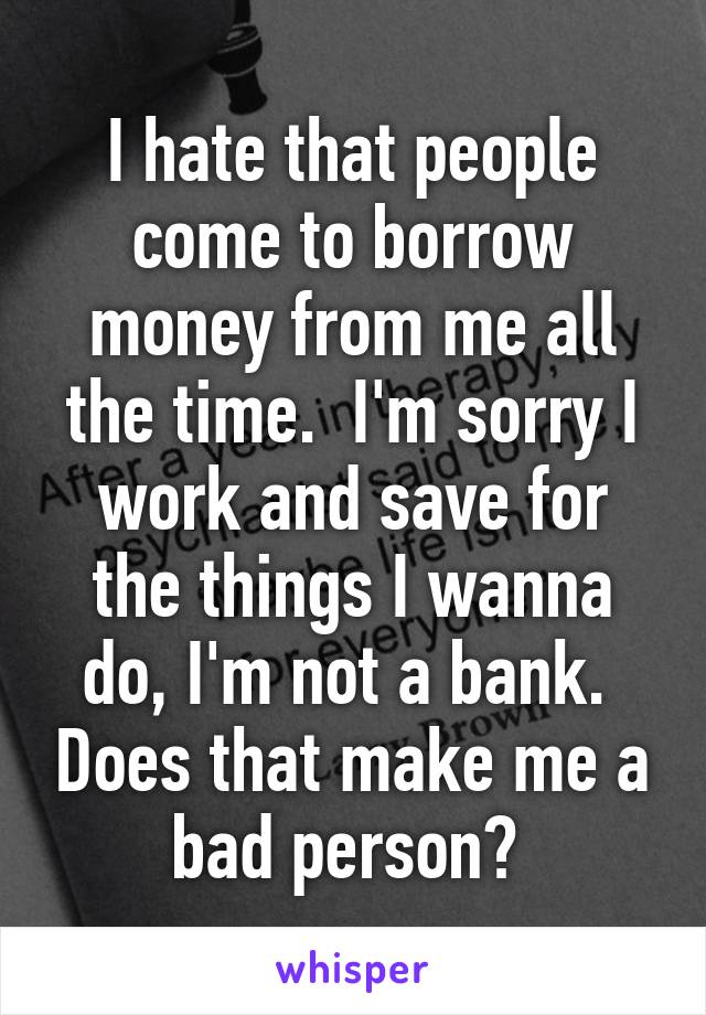 I hate that people come to borrow money from me all the time.  I'm sorry I work and save for the things I wanna do, I'm not a bank.  Does that make me a bad person? 