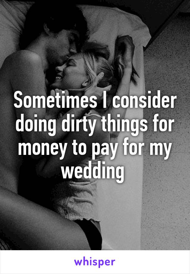 Sometimes I consider doing dirty things for money to pay for my wedding 