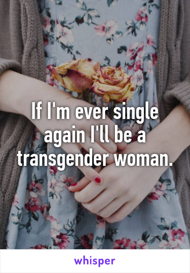 If I'm ever single again I'll be a transgender woman.