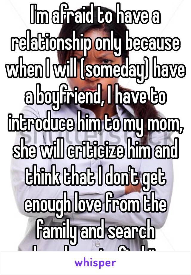 I'm afraid to have a relationship only because when I will (someday) have a boyfriend, I have to introduce him to my mom, she will criticize him and think that I don't get enough love from the family and search elsewhere to find it..