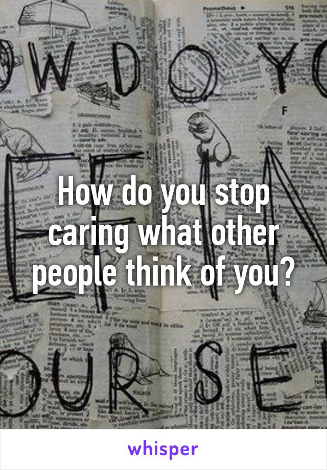 How do you stop caring what other people think of you?