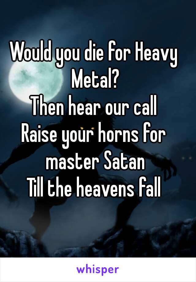 Would you die for Heavy Metal?
Then hear our call
Raise your horns for master Satan
Till the heavens fall