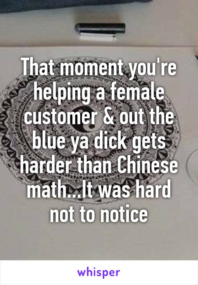 That moment you're helping a female customer & out the blue ya dick gets harder than Chinese math...It was hard not to notice