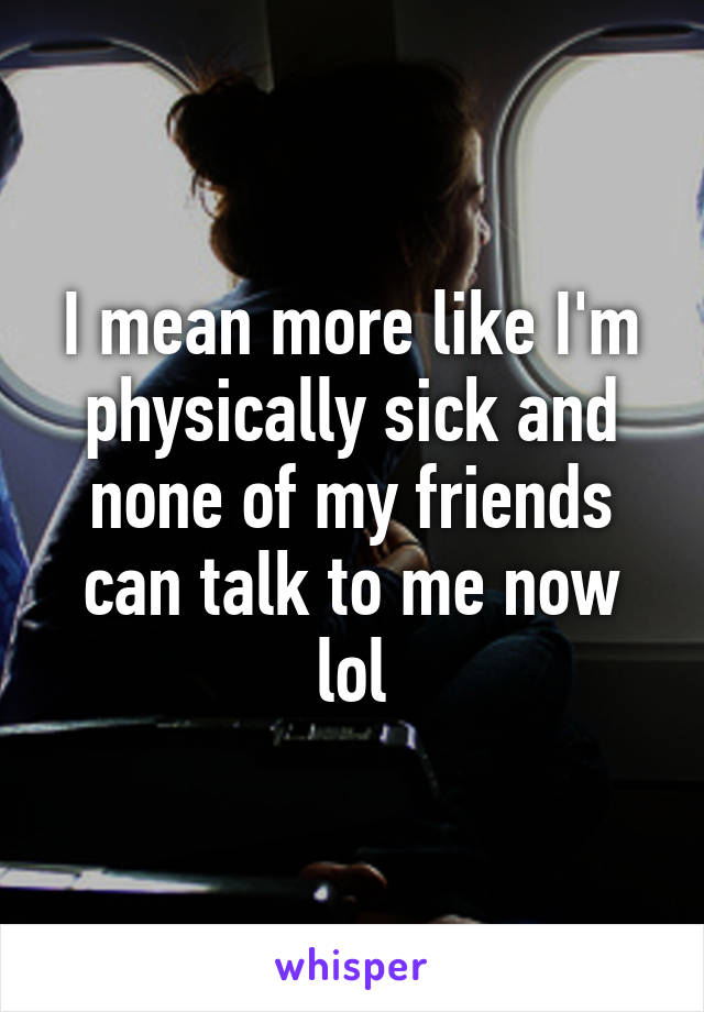 I mean more like I'm physically sick and none of my friends can talk to me now lol