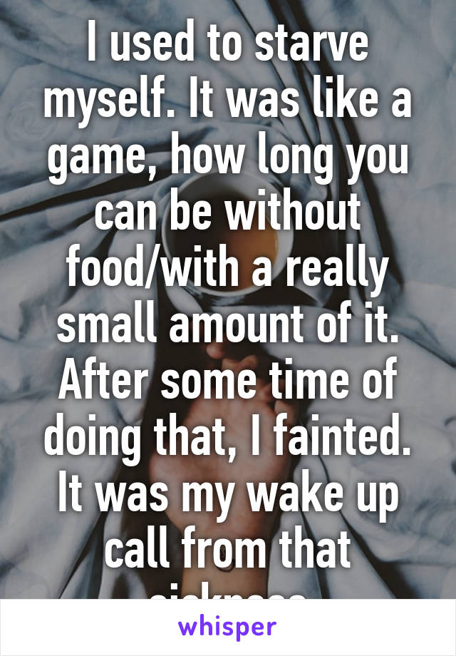 I used to starve myself. It was like a game, how long you can be without food/with a really small amount of it. After some time of doing that, I fainted. It was my wake up call from that sickness