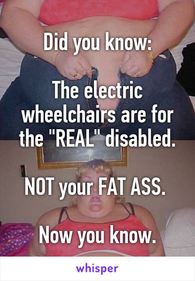 Did you know:

The electric wheelchairs are for the "REAL" disabled.

NOT your FAT ASS. 

Now you know.