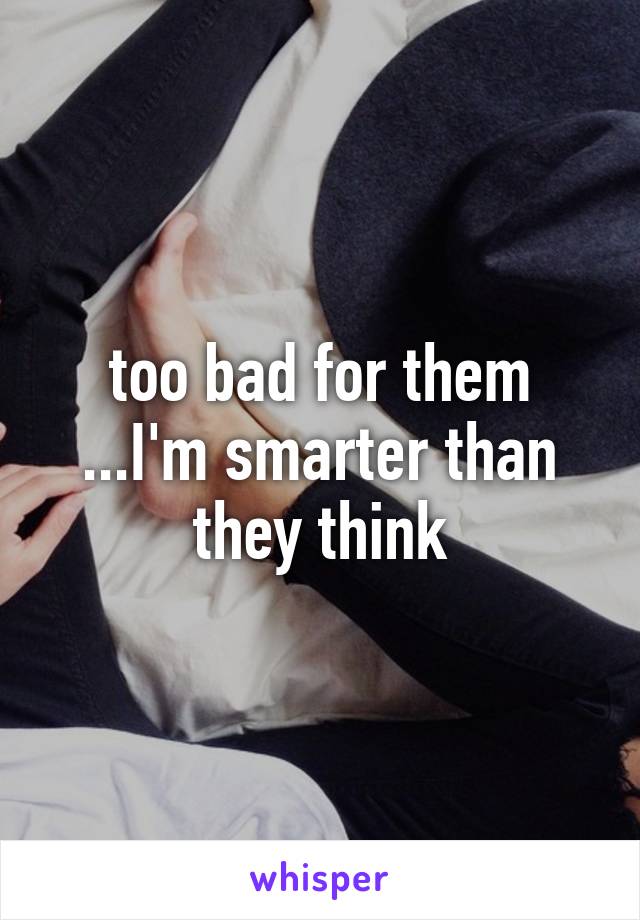 too bad for them ...I'm smarter than they think