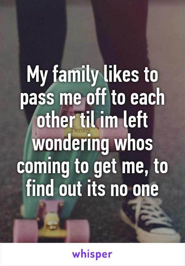 My family likes to pass me off to each other til im left wondering whos coming to get me, to find out its no one