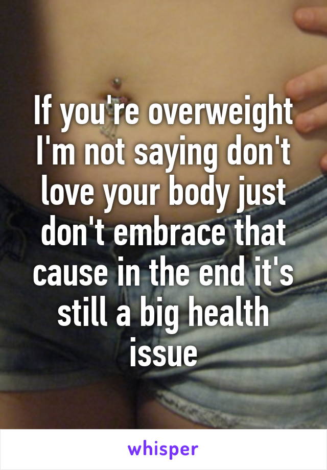 If you're overweight I'm not saying don't love your body just don't embrace that cause in the end it's still a big health issue