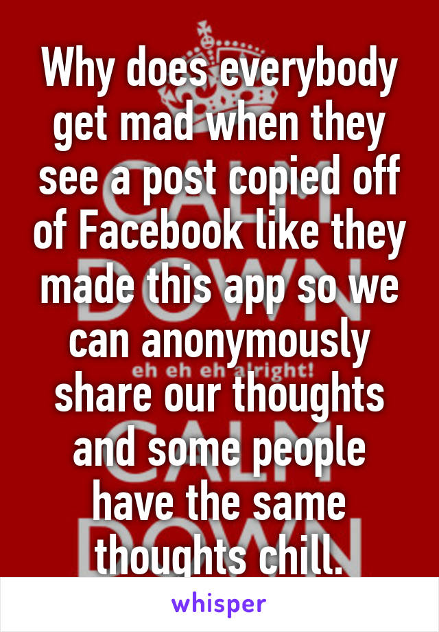 Why does everybody get mad when they see a post copied off of Facebook like they made this app so we can anonymously share our thoughts and some people have the same thoughts chill.