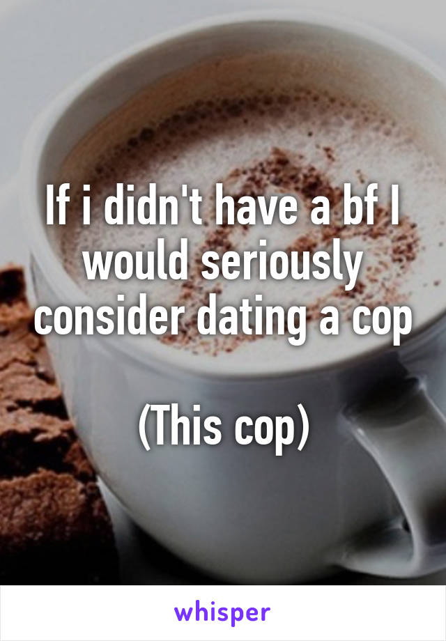 If i didn't have a bf I would seriously consider dating a cop 
(This cop)