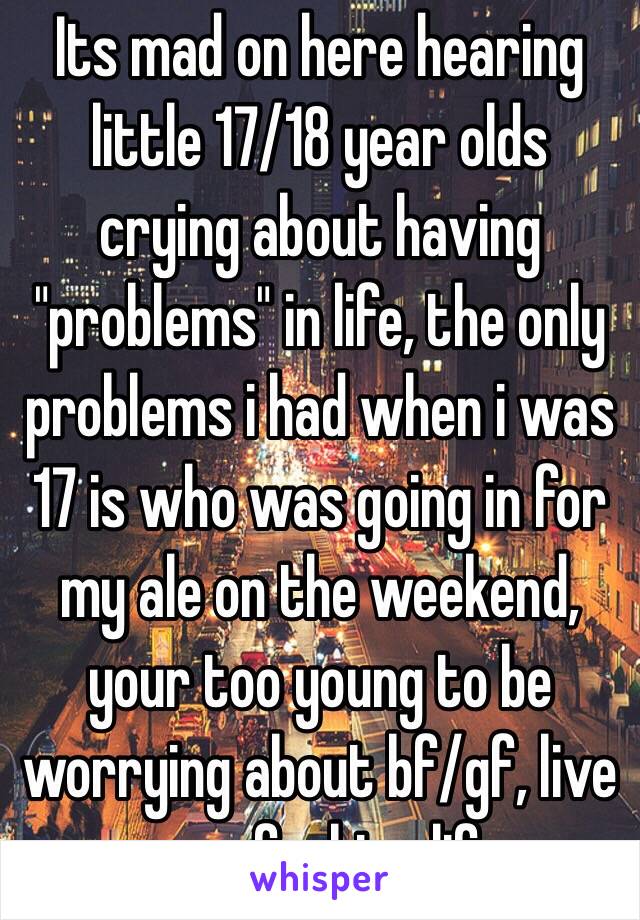 Its mad on here hearing little 17/18 year olds crying about having "problems" in life, the only problems i had when i was 17 is who was going in for my ale on the weekend, your too young to be worrying about bf/gf, live your fucking life