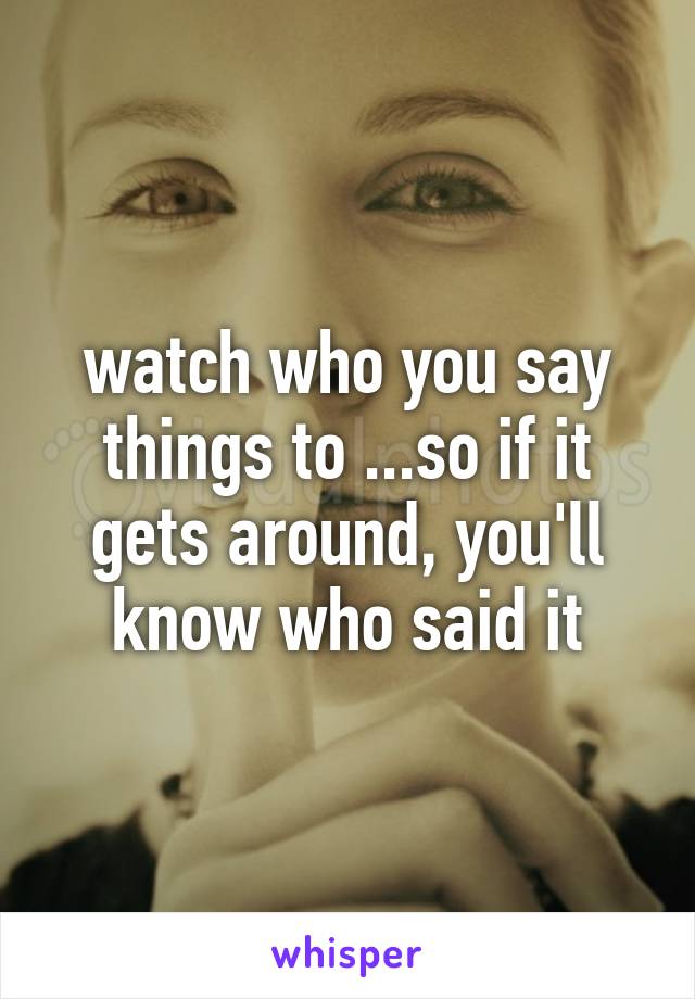 watch who you say things to ...so if it gets around, you'll know who said it