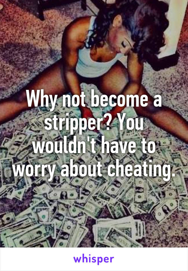 Why not become a stripper? You wouldn't have to worry about cheating.