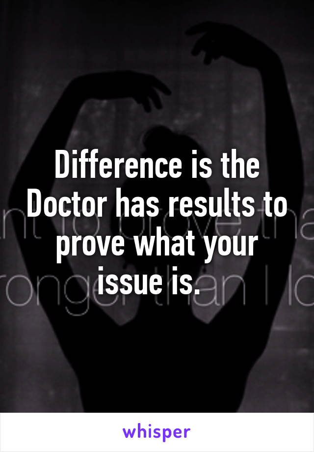 Difference is the Doctor has results to prove what your issue is.  