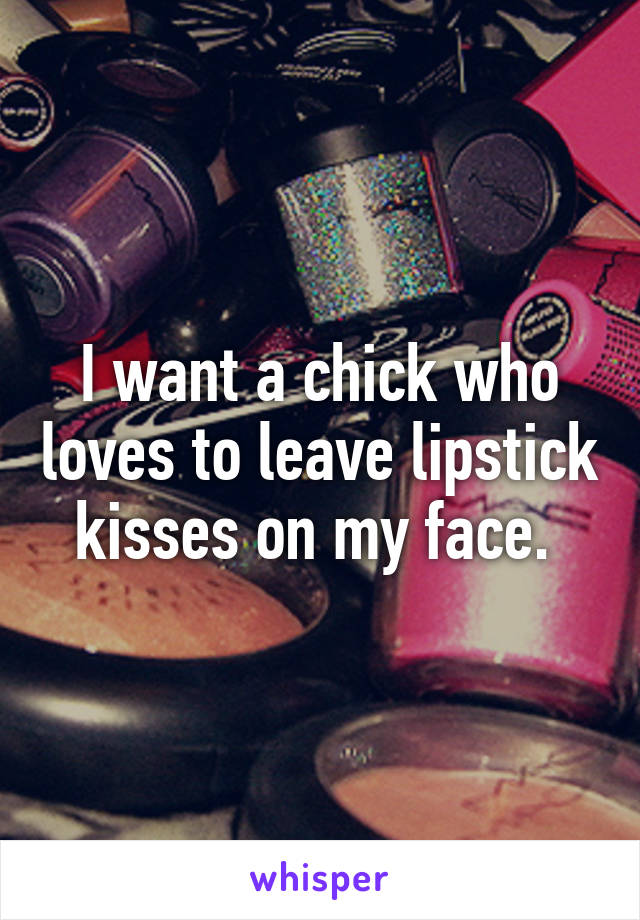 I want a chick who loves to leave lipstick kisses on my face. 