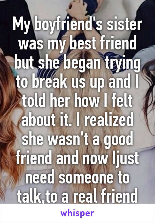 My boyfriend's sister was my best friend but she began trying to break us up and I told her how I felt about it. I realized she wasn't a good friend and now Ijust need someone to talk,to a real friend