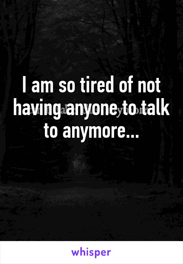 I am so tired of not having anyone to talk to anymore...

