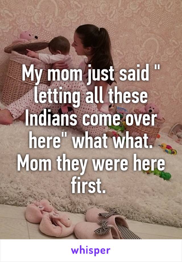 My mom just said " letting all these Indians come over here" what what. Mom they were here first. 