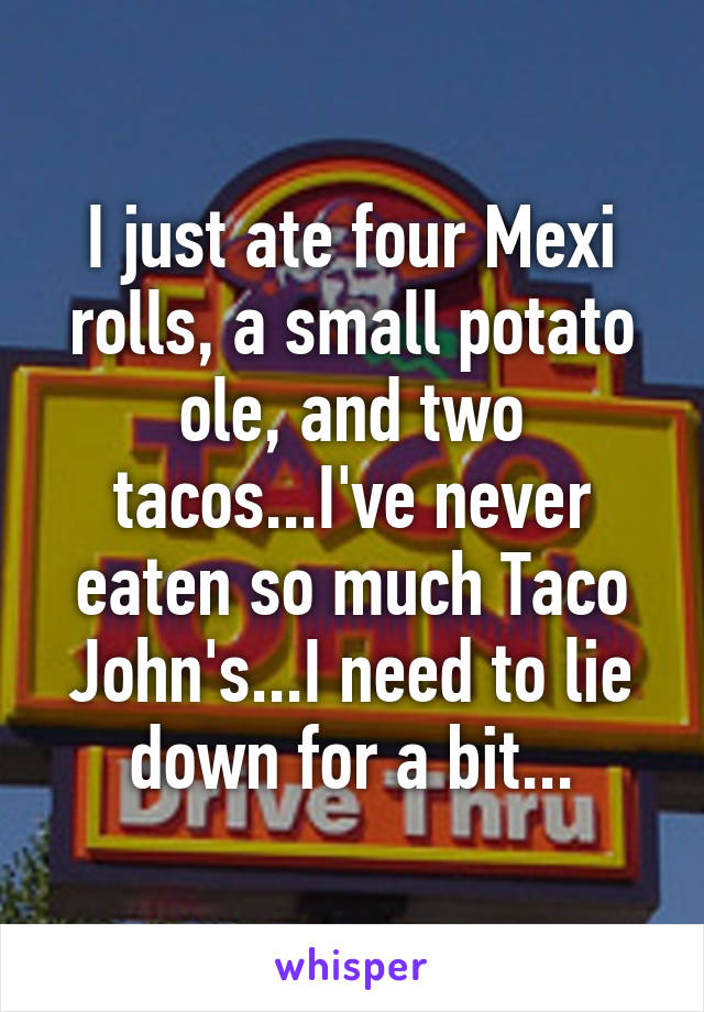 I just ate four Mexi rolls, a small potato ole, and two tacos...I've never eaten so much Taco John's...I need to lie down for a bit...