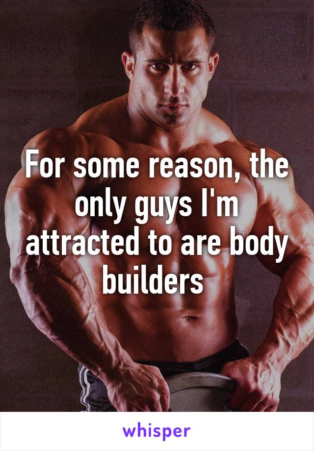 For some reason, the only guys I'm attracted to are body builders 