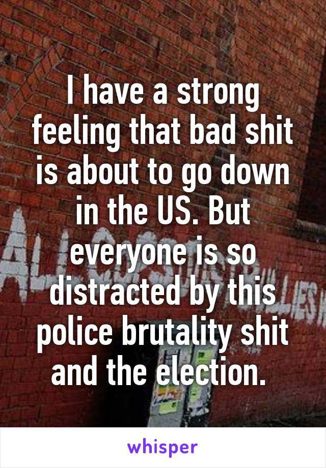 I have a strong feeling that bad shit is about to go down in the US. But everyone is so distracted by this police brutality shit and the election. 