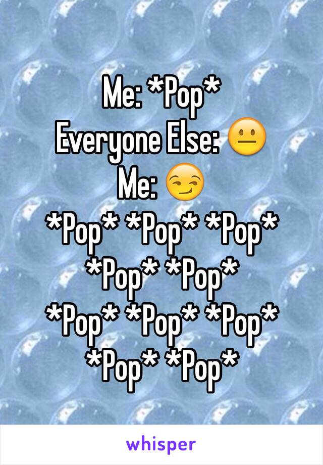 Me: *Pop*
Everyone Else: 😐
Me: 😏
*Pop* *Pop* *Pop* *Pop* *Pop*
*Pop* *Pop* *Pop* *Pop* *Pop*
