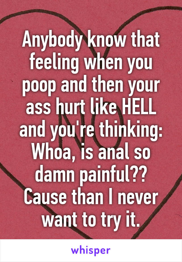 Anybody know that feeling when you poop and then your ass hurt like HELL and you're thinking: Whoa, is anal so damn painful?? Cause than I never want to try it.